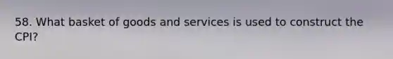 58. What basket of goods and services is used to construct the CPI?