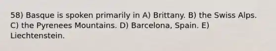 58) Basque is spoken primarily in A) Brittany. B) the Swiss Alps. C) the Pyrenees Mountains. D) Barcelona, Spain. E) Liechtenstein.