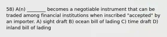 58) A(n) ________ becomes a negotiable instrument that can be traded among financial institutions when inscribed "accepted" by an importer. A) sight draft B) ocean bill of lading C) time draft D) inland bill of lading