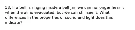 58. If a bell is ringing inside a bell jar, we can no longer hear it when the air is evacuated, but we can still see it. What differences in the properties of sound and light does this indicate?