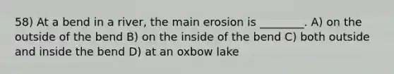 58) At a bend in a river, the main erosion is ________. A) on the outside of the bend B) on the inside of the bend C) both outside and inside the bend D) at an oxbow lake