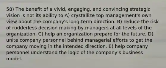 58) The benefit of a vivid, engaging, and convincing strategic vision is not its ability to A) crystallize top management's own view about the company's long-term direction. B) reduce the risk of rudderless <a href='https://www.questionai.com/knowledge/kuI1pP196d-decision-making' class='anchor-knowledge'>decision making</a> by managers at all levels of the organization. C) help an organization prepare for the future. D) unite company personnel behind managerial efforts to get the company moving in the intended direction. E) help company personnel understand the logic of the company's business model.