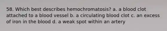 58. Which best describes hemochromatosis? a. a blood clot attached to a blood vessel b. a circulating blood clot c. an excess of iron in the blood d. a weak spot within an artery