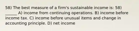 58) The best measure of a firm's sustainable income is: 58) ______ A) income from continuing operations. B) income before income tax. C) income before unusual items and change in accounting principle. D) net income