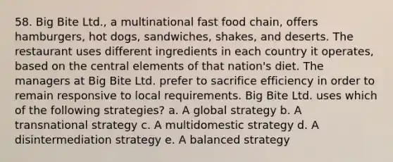 58. Big Bite Ltd., a multinational fast food chain, offers hamburgers, hot dogs, sandwiches, shakes, and deserts. The restaurant uses different ingredients in each country it operates, based on the central elements of that nation's diet. The managers at Big Bite Ltd. prefer to sacrifice efficiency in order to remain responsive to local requirements. Big Bite Ltd. uses which of the following strategies? a. A global strategy b. A transnational strategy c. A multidomestic strategy d. A disintermediation strategy e. A balanced strategy