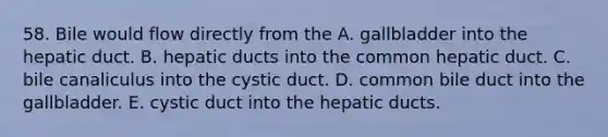 58. Bile would flow directly from the A. gallbladder into the hepatic duct. B. hepatic ducts into the common hepatic duct. C. bile canaliculus into the cystic duct. D. common bile duct into the gallbladder. E. cystic duct into the hepatic ducts.