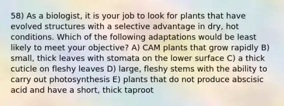 58) As a biologist, it is your job to look for plants that have evolved structures with a selective advantage in dry, hot conditions. Which of the following adaptations would be least likely to meet your objective? A) CAM plants that grow rapidly B) small, thick leaves with stomata on the lower surface C) a thick cuticle on fleshy leaves D) large, fleshy stems with the ability to carry out photosynthesis E) plants that do not produce abscisic acid and have a short, thick taproot