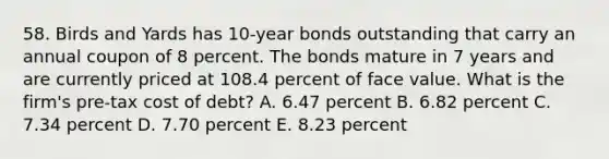 58. Birds and Yards has 10-year bonds outstanding that carry an annual coupon of 8 percent. The bonds mature in 7 years and are currently priced at 108.4 percent of face value. What is the firm's pre-tax cost of debt? A. 6.47 percent B. 6.82 percent C. 7.34 percent D. 7.70 percent E. 8.23 percent