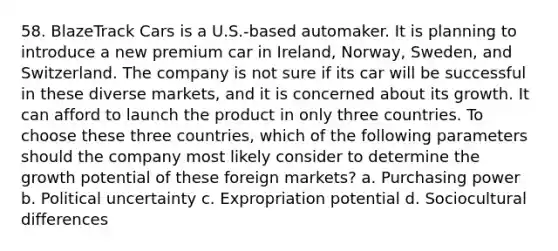 58. BlazeTrack Cars is a U.S.-based automaker. It is planning to introduce a new premium car in Ireland, Norway, Sweden, and Switzerland. The company is not sure if its car will be successful in these diverse markets, and it is concerned about its growth. It can afford to launch the product in only three countries. To choose these three countries, which of the following parameters should the company most likely consider to determine the growth potential of these foreign markets? a. Purchasing power b. Political uncertainty c. Expropriation potential d. Sociocultural differences