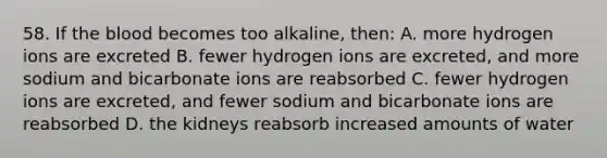 58. If the blood becomes too alkaline, then: A. more hydrogen ions are excreted B. fewer hydrogen ions are excreted, and more sodium and bicarbonate ions are reabsorbed C. fewer hydrogen ions are excreted, and fewer sodium and bicarbonate ions are reabsorbed D. the kidneys reabsorb increased amounts of water