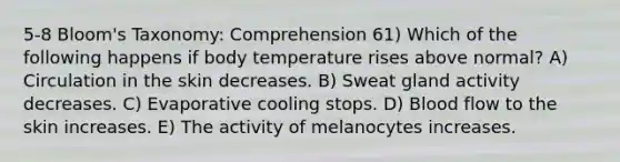 5-8 Bloom's Taxonomy: Comprehension 61) Which of the following happens if body temperature rises above normal? A) Circulation in the skin decreases. B) Sweat gland activity decreases. C) Evaporative cooling stops. D) Blood flow to the skin increases. E) The activity of melanocytes increases.