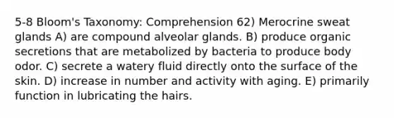 5-8 Bloom's Taxonomy: Comprehension 62) Merocrine sweat glands A) are compound alveolar glands. B) produce organic secretions that are metabolized by bacteria to produce body odor. C) secrete a watery fluid directly onto the surface of the skin. D) increase in number and activity with aging. E) primarily function in lubricating the hairs.