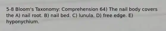 5-8 Bloom's Taxonomy: Comprehension 64) The nail body covers the A) nail root. B) nail bed. C) lunula. D) free edge. E) hyponychium.