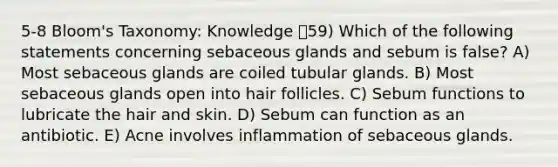 5-8 Bloom's Taxonomy: Knowledge 59) Which of the following statements concerning sebaceous glands and sebum is false? A) Most sebaceous glands are coiled tubular glands. B) Most sebaceous glands open into hair follicles. C) Sebum functions to lubricate the hair and skin. D) Sebum can function as an antibiotic. E) Acne involves inflammation of sebaceous glands.