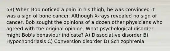 58) When Bob noticed a pain in his thigh, he was convinced it was a sign of bone cancer. Although X-rays revealed no sign of cancer, Bob sought the opinions of a dozen other physicians who agreed with the original opinion. What psychological disorder might Bob's behaviour indicate? A) Dissociative disorder B) Hypochondriasis C) Conversion disorder D) Schizophrenia