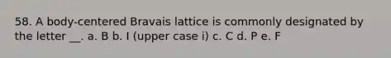 58. A body-centered Bravais lattice is commonly designated by the letter __. a. B b. I (upper case i) c. C d. P e. F