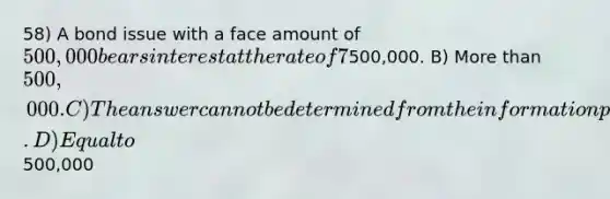 58) A bond issue with a face amount of 500,000 bears interest at the rate of 7%. The current market rate of interest is 6%. These bonds will sell at a price that is: A) Less than500,000. B) More than 500,000. C) The answer cannot be determined from the information provided. D) Equal to500,000