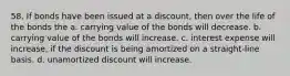 58. If bonds have been issued at a discount, then over the life of the bonds the a. carrying value of the bonds will decrease. b. carrying value of the bonds will increase. c. interest expense will increase, if the discount is being amortized on a straight-line basis. d. unamortized discount will increase.