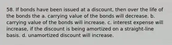 58. If bonds have been issued at a discount, then over the life of the bonds the a. carrying value of the bonds will decrease. b. carrying value of the bonds will increase. c. interest expense will increase, if the discount is being amortized on a straight-line basis. d. unamortized discount will increase.