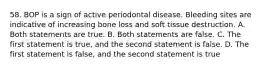 58. BOP is a sign of active periodontal disease. Bleeding sites are indicative of increasing bone loss and soft tissue destruction. A. Both statements are true. B. Both statements are false. C. The first statement is true, and the second statement is false. D. The first statement is false, and the second statement is true