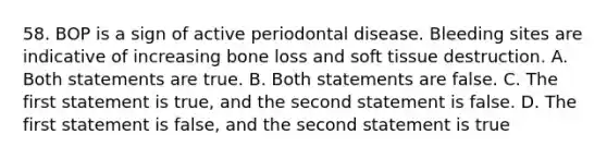 58. BOP is a sign of active periodontal disease. Bleeding sites are indicative of increasing bone loss and soft tissue destruction. A. Both statements are true. B. Both statements are false. C. The first statement is true, and the second statement is false. D. The first statement is false, and the second statement is true