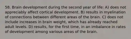 58. Brain development during the second year of life: A) does not appreciably affect cortical development. B) results in myelination of connections between different areas of the brain. C) does not include increases in brain weight, which has already reached adult levels. D) results, for the first time, in an imbalance in rates of development among various areas of the brain.