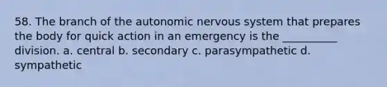 58. The branch of the autonomic nervous system that prepares the body for quick action in an emergency is the __________ division. a. central b. secondary c. parasympathetic d. sympathetic