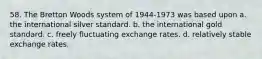 58. The Bretton Woods system of 1944-1973 was based upon a. the international silver standard. b. the international gold standard. c. freely fluctuating exchange rates. d. relatively stable exchange rates.