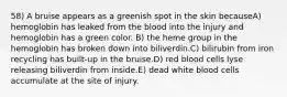 58) A bruise appears as a greenish spot in the skin becauseA) hemoglobin has leaked from the blood into the injury and hemoglobin has a green color. B) the heme group in the hemoglobin has broken down into biliverdin.C) bilirubin from iron recycling has built-up in the bruise.D) red blood cells lyse releasing biliverdin from inside.E) dead white blood cells accumulate at the site of injury.