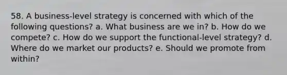 58. A business-level strategy is concerned with which of the following questions? a. What business are we in? b. How do we compete? c. How do we support the functional-level strategy? d. Where do we market our products? e. Should we promote from within?