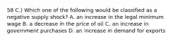 58 C.) Which one of the following would be classified as a negative supply shock? A. an increase in the legal minimum wage B. a decrease in the price of oil C. an increase in government purchases D. an increase in demand for exports