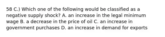 58 C.) Which one of the following would be classified as a negative supply shock? A. an increase in the legal minimum wage B. a decrease in the price of oil C. an increase in government purchases D. an increase in demand for exports