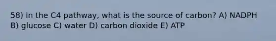 58) In the C4 pathway, what is the source of carbon? A) NADPH B) glucose C) water D) carbon dioxide E) ATP