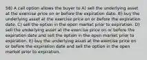 58) A call option allows the buyer to A) sell the underlying asset at the exercise price on or before the expiration date. B) buy the underlying asset at the exercise price on or before the expiration date. C) sell the option in the open market prior to expiration. D) sell the underlying asset at the exercise price on or before the expiration date and sell the option in the open market prior to expiration. E) buy the underlying asset at the exercise price on or before the expiration date and sell the option in the open market prior to expiration.