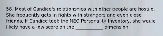 58. Most of Candice's relationships with other people are hostile. She frequently gets in fights with strangers and even close friends. If Candice took the NEO Personality Inventory, she would likely have a low score on the ____________ dimension.