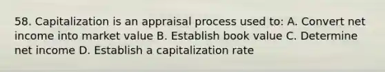 58. Capitalization is an appraisal process used to: A. Convert net income into market value B. Establish book value C. Determine net income D. Establish a capitalization rate