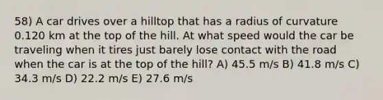 58) A car drives over a hilltop that has a radius of curvature 0.120 km at the top of the hill. At what speed would the car be traveling when it tires just barely lose contact with the road when the car is at the top of the hill? A) 45.5 m/s B) 41.8 m/s C) 34.3 m/s D) 22.2 m/s E) 27.6 m/s