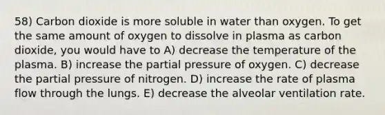 58) Carbon dioxide is more soluble in water than oxygen. To get the same amount of oxygen to dissolve in plasma as carbon dioxide, you would have to A) decrease the temperature of the plasma. B) increase the partial pressure of oxygen. C) decrease the partial pressure of nitrogen. D) increase the rate of plasma flow through the lungs. E) decrease the alveolar ventilation rate.