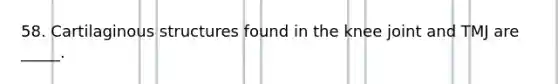 58. Cartilaginous structures found in the knee joint and TMJ are _____.