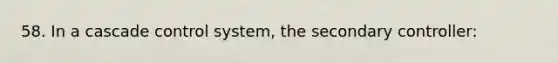 58. In a cascade control system, the secondary controller: