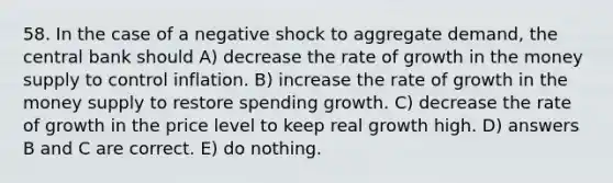 58. In the case of a negative shock to aggregate demand, the central bank should A) decrease the rate of growth in the money supply to control inflation. B) increase the rate of growth in the money supply to restore spending growth. C) decrease the rate of growth in the price level to keep real growth high. D) answers B and C are correct. E) do nothing.