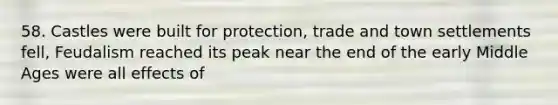 58. Castles were built for protection, trade and town settlements fell, Feudalism reached its peak near the end of the early Middle Ages were all effects of