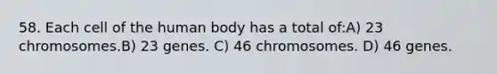 58. Each cell of the human body has a total of:A) 23 chromosomes.B) 23 genes. C) 46 chromosomes. D) 46 genes.