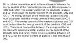 58. In cellular respiration, what is the relationship between the energy content of the reactants (glucose and O2) and products (CO2 and H2O)? -The energy content of the reactants (glucose and O2) must equal the energy content of the products (CO2 and H2O). -The energy content of the reactants (glucose and O2) must be greater than the energy content of the products (CO2 and H2O). -The energy content of the reactants (glucose and O2) must be less than the energy content of the products (CO2 and H2O). -There is no relationship between the energy content of the reactants (glucose and O2) and the energy content of the products (CO2 and H2O). -There is no relationship between O2 and H2O, but the energy content of glucose is less than that of CO2.