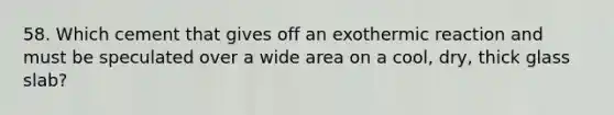 58. Which cement that gives off an exothermic reaction and must be speculated over a wide area on a cool, dry, thick glass slab?