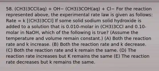 58. (CH3)3CCl(aq) + OH− (CH3)3COH(aq) + Cl− For the reaction represented above, the experimental rate law is given as follows: Rate = k [(CH3)3CCl] If some solid sodium solid hydroxide is added to a solution that is 0.010-molar in (CH3)3CCl and 0.10-molar in NaOH, which of the following is true? (Assume the temperature and volume remain constant.) (A) Both the reaction rate and k increase. (B) Both the reaction rate and k decrease. (C) Both the reaction rate and k remain the same. (D) The reaction rate increases but K remains the same (E) The reaction rate decreases but k remains the same.