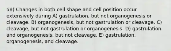 58) Changes in both cell shape and cell position occur extensively during A) gastrulation, but not organogenesis or cleavage. B) organogenesis, but not gastrulation or cleavage. C) cleavage, but not gastrulation or organogenesis. D) gastrulation and organogenesis, but not cleavage. E) gastrulation, organogenesis, and cleavage.