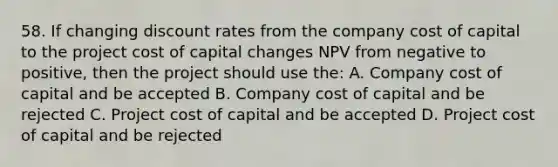 58. If changing discount rates from the company cost of capital to the project cost of capital changes NPV from negative to positive, then the project should use the: A. Company cost of capital and be accepted B. Company cost of capital and be rejected C. Project cost of capital and be accepted D. Project cost of capital and be rejected