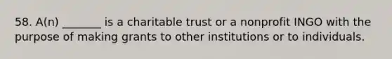 58. A(n) _______ is a charitable trust or a nonprofit INGO with the purpose of making grants to other institutions or to individuals.