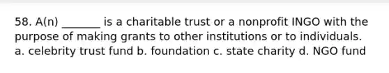 58. A(n) _______ is a charitable trust or a nonprofit INGO with the purpose of making grants to other institutions or to individuals. a. celebrity trust fund b. foundation c. state charity d. NGO fund